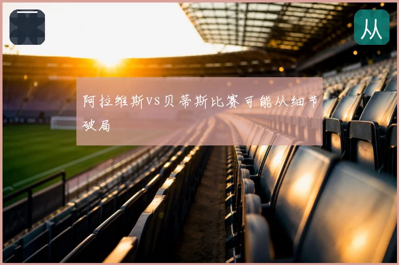 阿拉维斯vs贝蒂斯比赛可能从细节破局